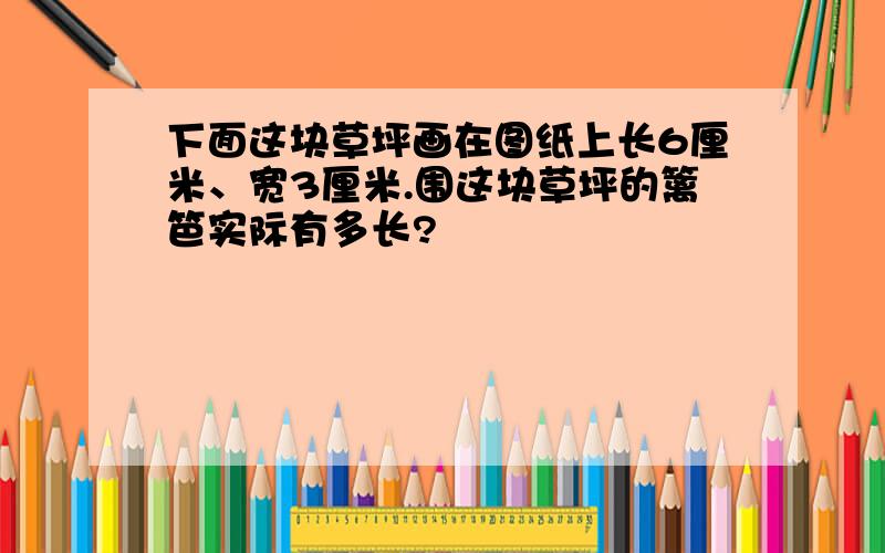 下面这块草坪画在图纸上长6厘米、宽3厘米.围这块草坪的篱笆实际有多长?