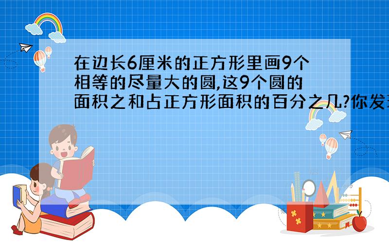 在边长6厘米的正方形里画9个相等的尽量大的圆,这9个圆的面积之和占正方形面积的百分之几?你发现了什么?