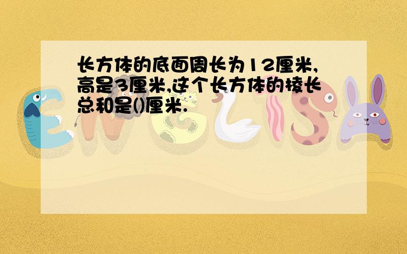 长方体的底面周长为12厘米,高是3厘米,这个长方体的棱长总和是()厘米.