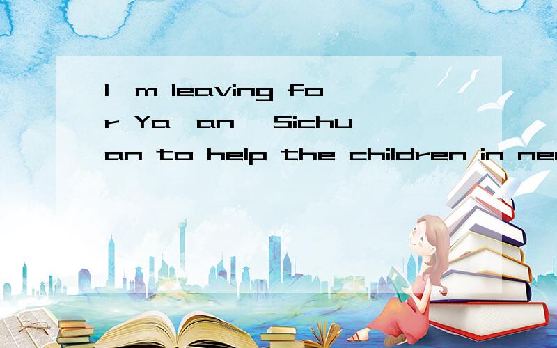 I'm leaving for Ya'an ,Sichuan to help the children in need.