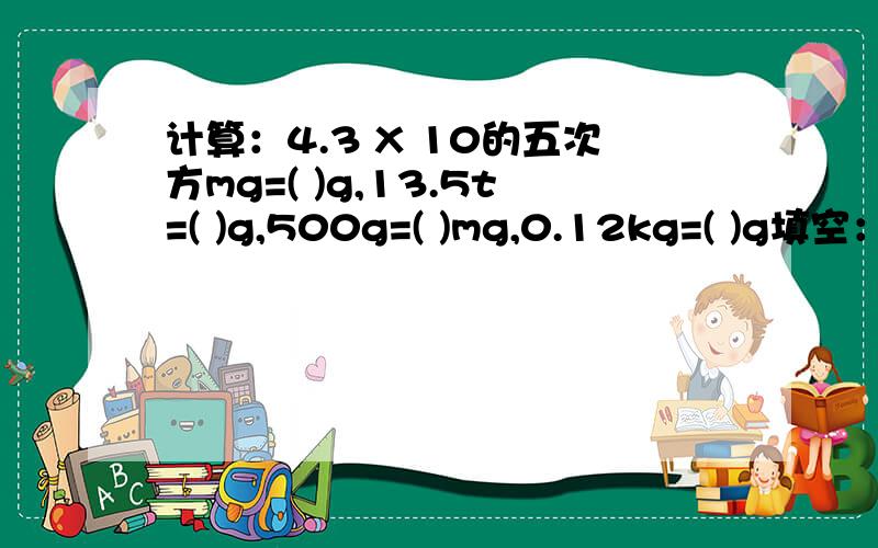 计算：4.3 X 10的五次方mg=( )g,13.5t=( )g,500g=( )mg,0.12kg=( )g填空：最