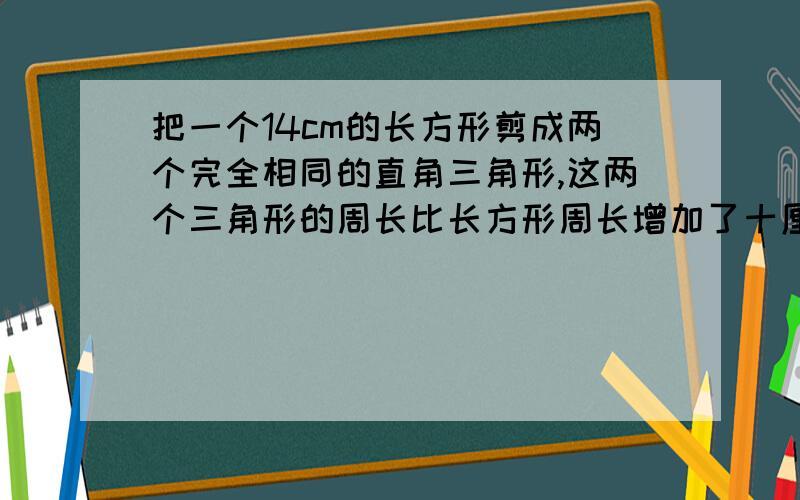 把一个14cm的长方形剪成两个完全相同的直角三角形,这两个三角形的周长比长方形周长增加了十厘米三角形