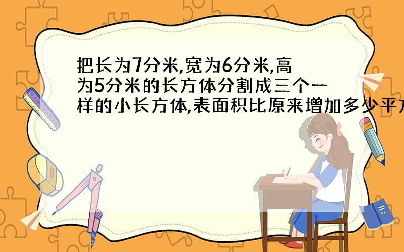 把长为7分米,宽为6分米,高为5分米的长方体分割成三个一样的小长方体,表面积比原来增加多少平方分米