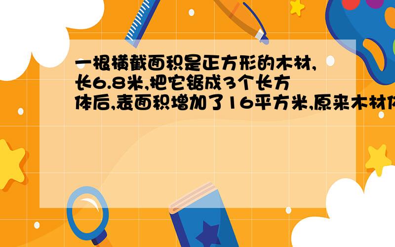 一根横截面积是正方形的木材,长6.8米,把它锯成3个长方体后,表面积增加了16平方米,原来木材体积是多少?