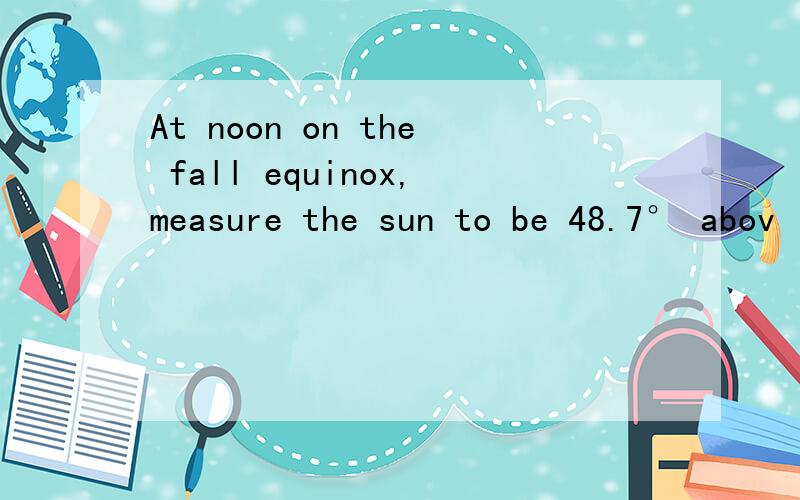 At noon on the fall equinox,measure the sun to be 48.7° abov