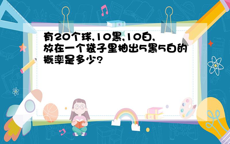 有20个球,10黑,10白,放在一个袋子里抽出5黑5白的概率是多少?