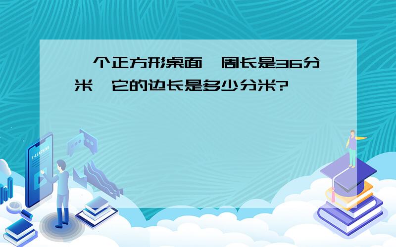 一个正方形桌面,周长是36分米,它的边长是多少分米?