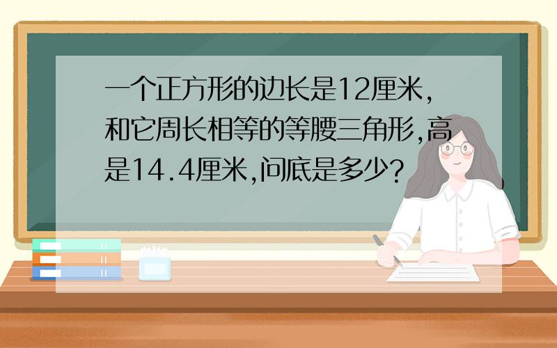 一个正方形的边长是12厘米,和它周长相等的等腰三角形,高是14.4厘米,问底是多少?