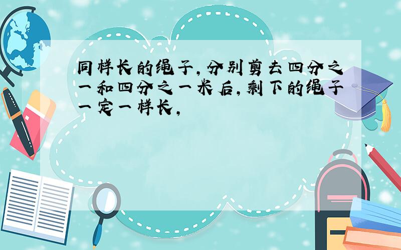 同样长的绳子,分别剪去四分之一和四分之一米后,剩下的绳子一定一样长,