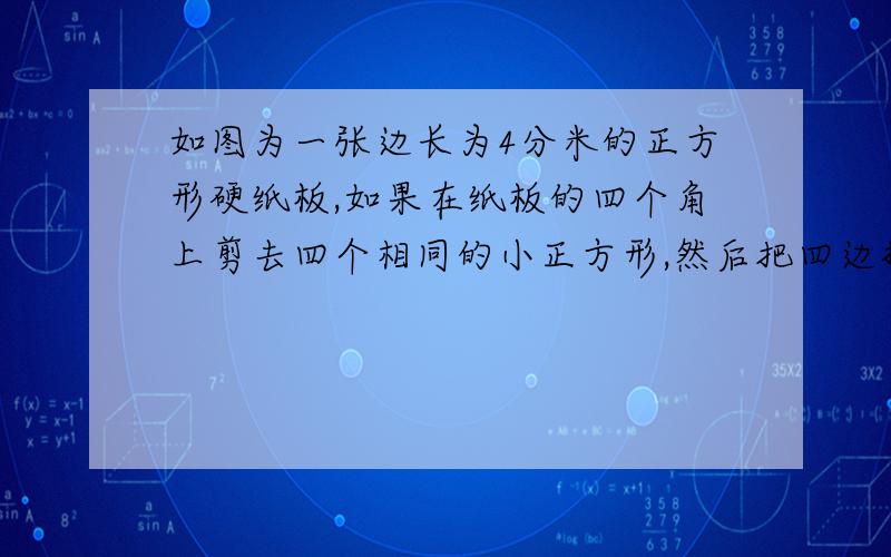 如图为一张边长为4分米的正方形硬纸板,如果在纸板的四个角上剪去四个相同的小正方形,然后把四边折起来,