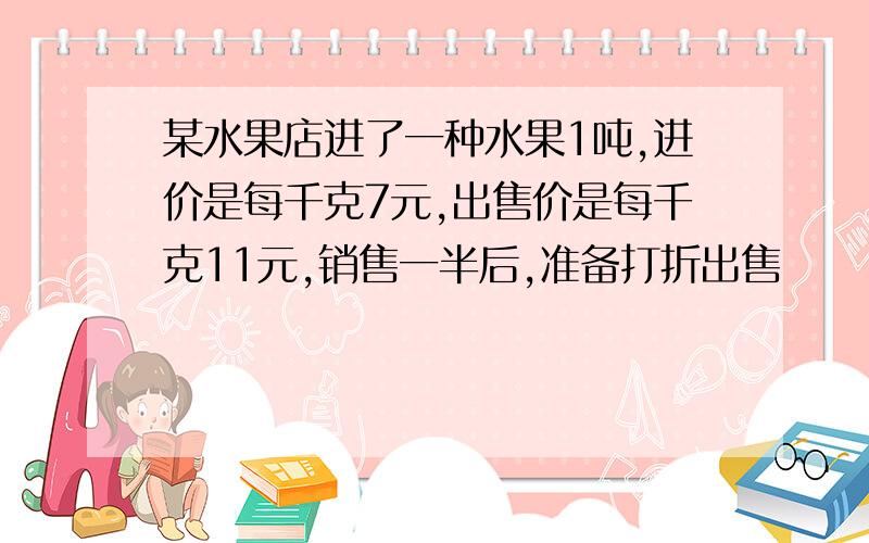 某水果店进了一种水果1吨,进价是每千克7元,出售价是每千克11元,销售一半后,准备打折出售