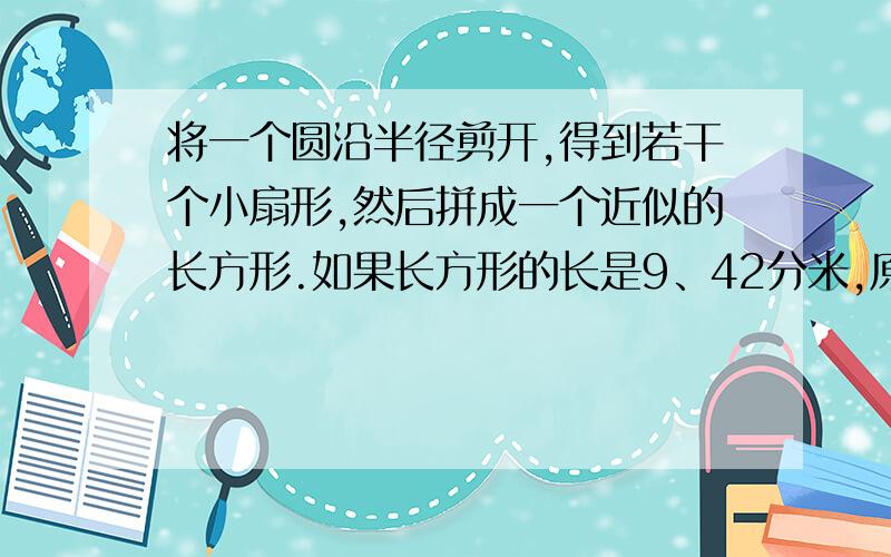 将一个圆沿半径剪开,得到若干个小扇形,然后拼成一个近似的长方形.如果长方形的长是9、42分米,原来圆的