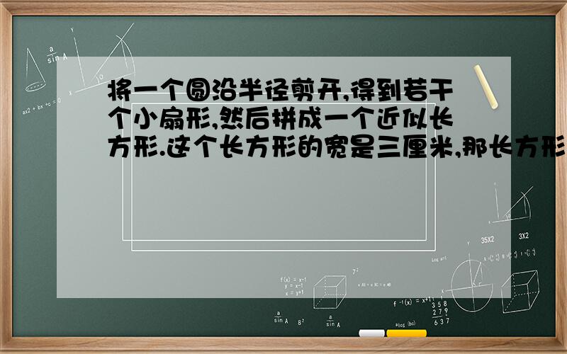 将一个圆沿半径剪开,得到若干个小扇形,然后拼成一个近似长方形.这个长方形的宽是三厘米,那长方形的长是多少厘米?圆的半径是