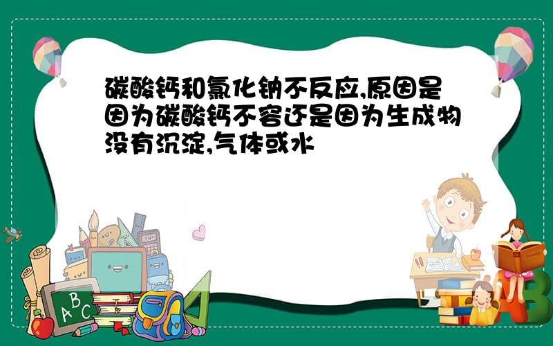 碳酸钙和氯化钠不反应,原因是因为碳酸钙不容还是因为生成物没有沉淀,气体或水