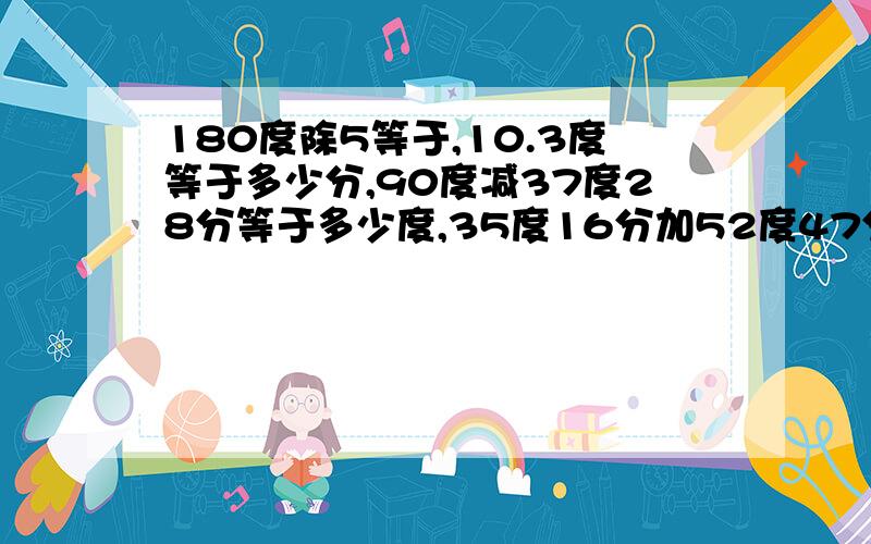 180度除5等于,10.3度等于多少分,90度减37度28分等于多少度,35度16分加52度47分等于