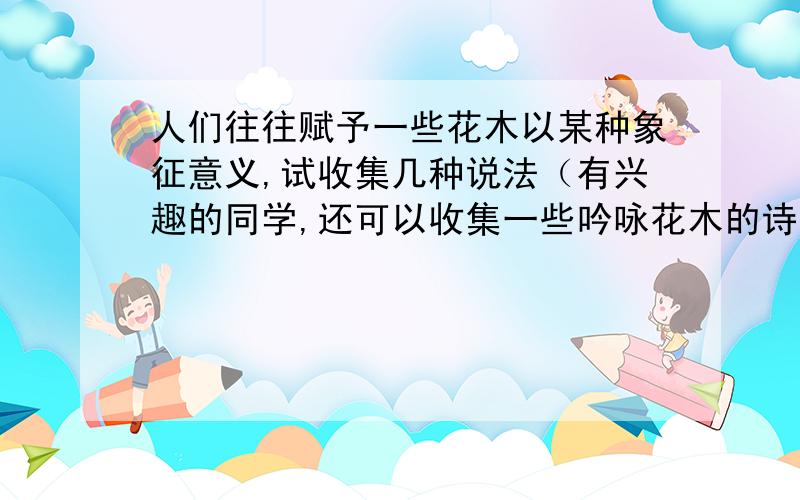 人们往往赋予一些花木以某种象征意义,试收集几种说法（有兴趣的同学,还可以收集一些吟咏花木的诗句）,