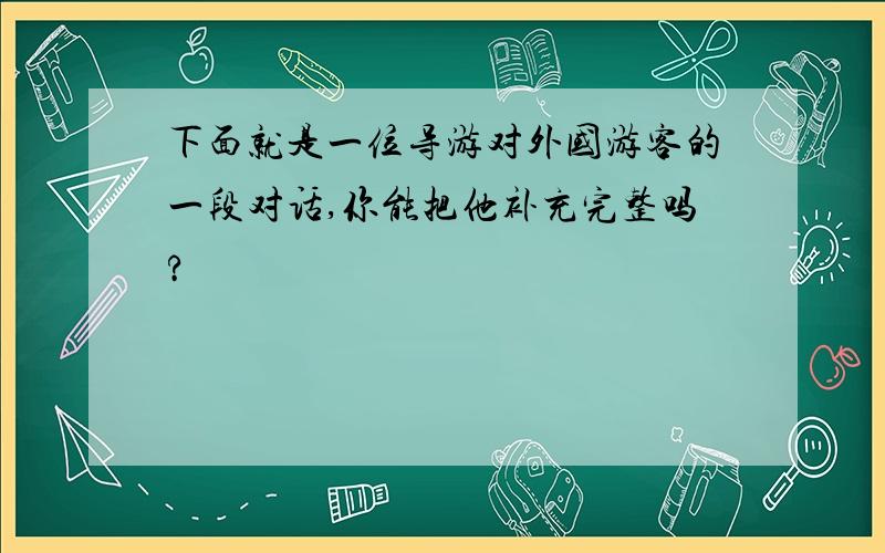 下面就是一位导游对外国游客的一段对话,你能把他补充完整吗?