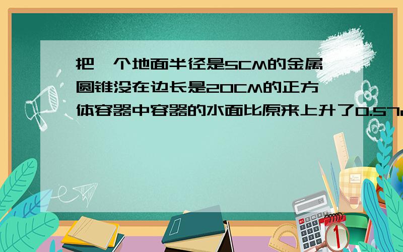 把一个地面半径是5CM的金属圆锥没在边长是20CM的正方体容器中容器的水面比原来上升了0.57cm.这个圆锥的高