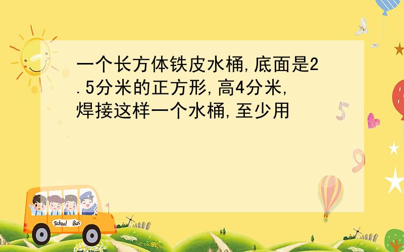 一个长方体铁皮水桶,底面是2.5分米的正方形,高4分米,焊接这样一个水桶,至少用