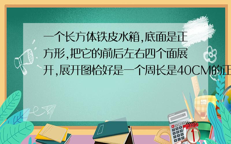 一个长方体铁皮水箱,底面是正方形,把它的前后左右四个面展开,展开图恰好是一个周长是40CM的正方形,