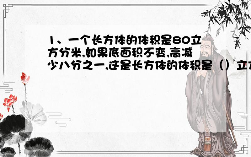 1、一个长方体的体积是80立方分米,如果底面积不变,高减少八分之一,这是长方体的体积是（）立方分米.