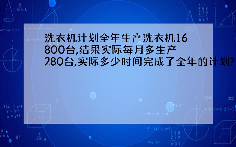 洗衣机计划全年生产洗衣机16800台,结果实际每月多生产280台,实际多少时间完成了全年的计划?