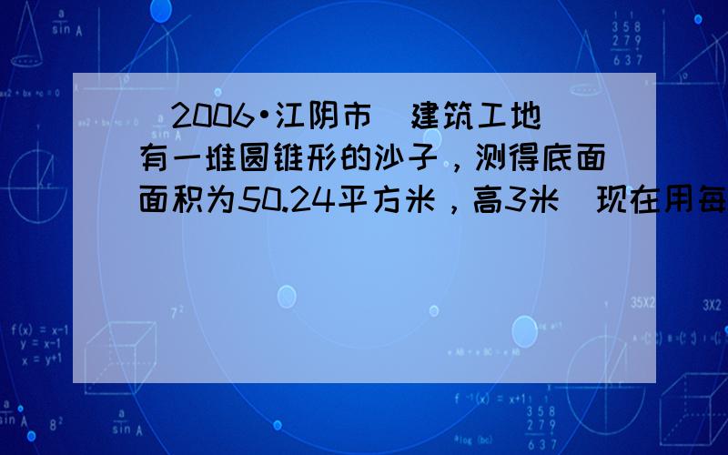 （2006•江阴市）建筑工地有一堆圆锥形的沙子，测得底面面积为50.24平方米，高3米．现在用每次装4立方米的运沙车装运