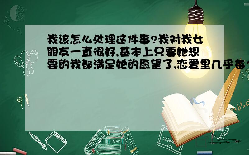 我该怎么处理这件事?我对我女朋友一直很好,基本上只要她想要的我都满足她的愿望了,恋爱里几乎每个星期都会对我发一次脾气,每