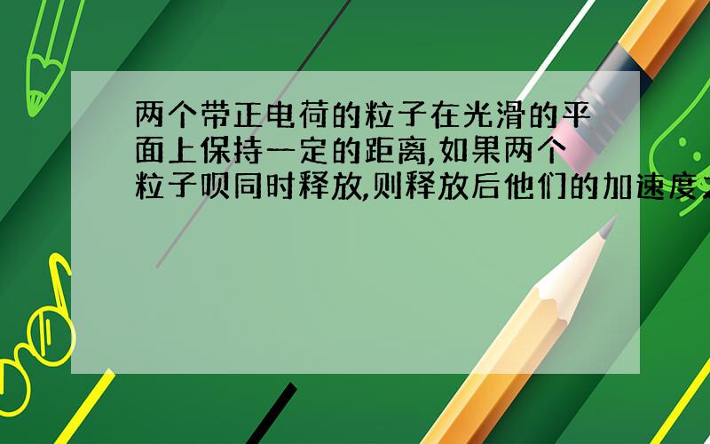 两个带正电荷的粒子在光滑的平面上保持一定的距离,如果两个粒子呗同时释放,则释放后他们的加速度之比将怎么变化?