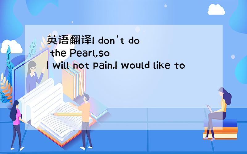 英语翻译I don't do the Pearl,so I will not pain.I would like to