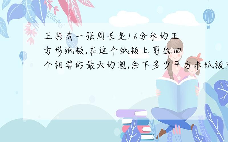 王兵有一张周长是16分米的正方形纸板,在这个纸板上剪出四个相等的最大的圆,余下多少平方米纸板?