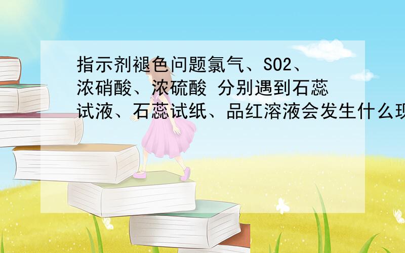 指示剂褪色问题氯气、SO2、浓硝酸、浓硫酸 分别遇到石蕊试液、石蕊试纸、品红溶液会发生什么现象,希望可以写得清楚点,回答