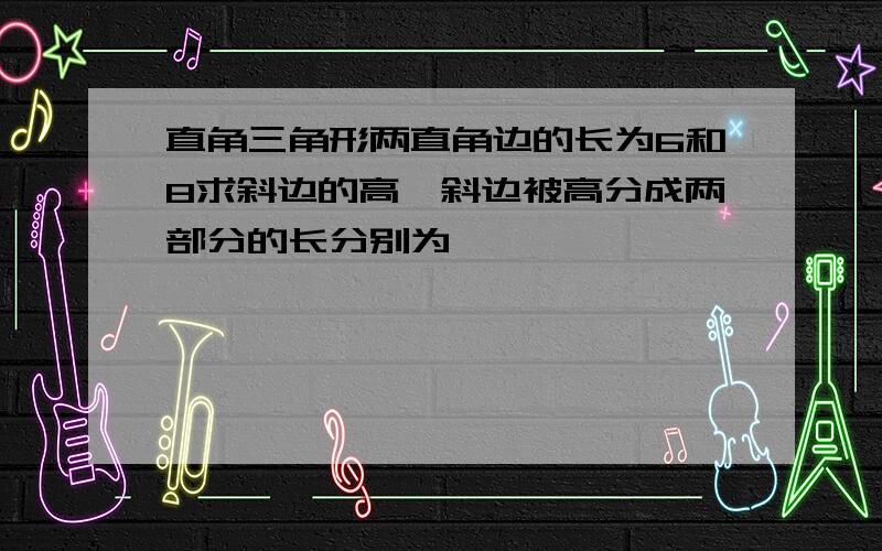 直角三角形两直角边的长为6和8求斜边的高,斜边被高分成两部分的长分别为