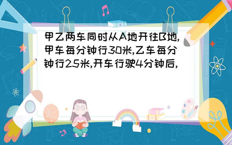 甲乙两车同时从A地开往B地,甲车每分钟行30米,乙车每分钟行25米,开车行驶4分钟后,