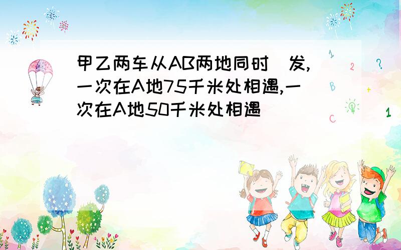 甲乙两车从AB两地同时岀发,一次在A地75千米处相遇,一次在A地50千米处相遇