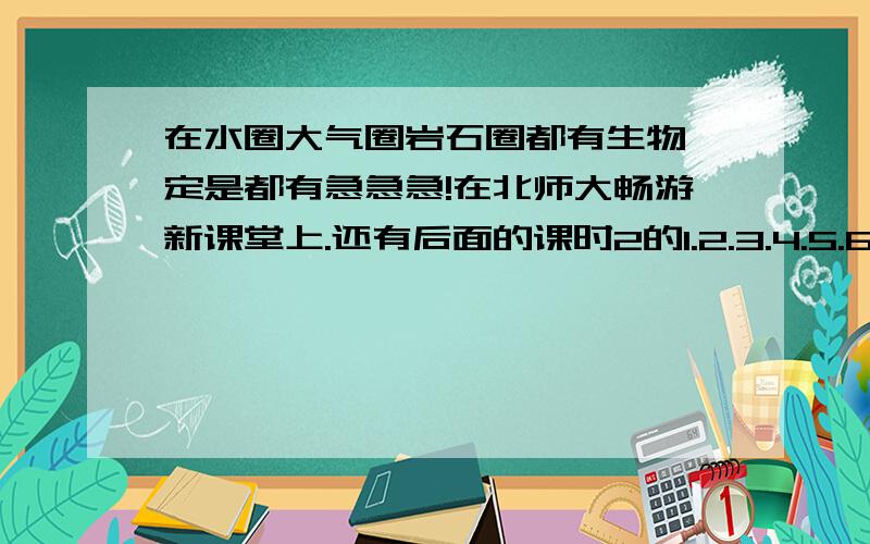 在水圈大气圈岩石圈都有生物一定是都有急急急!在北师大畅游新课堂上.还有后面的课时2的1.2.3.4.5.6.7.8