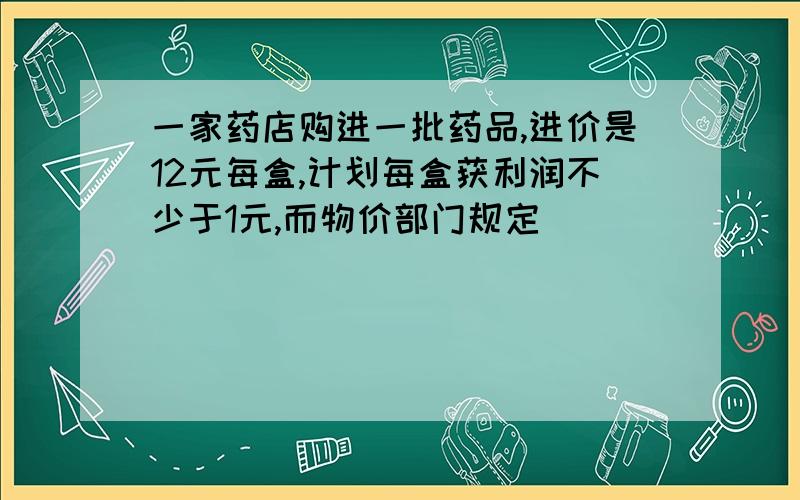 一家药店购进一批药品,进价是12元每盒,计划每盒获利润不少于1元,而物价部门规定