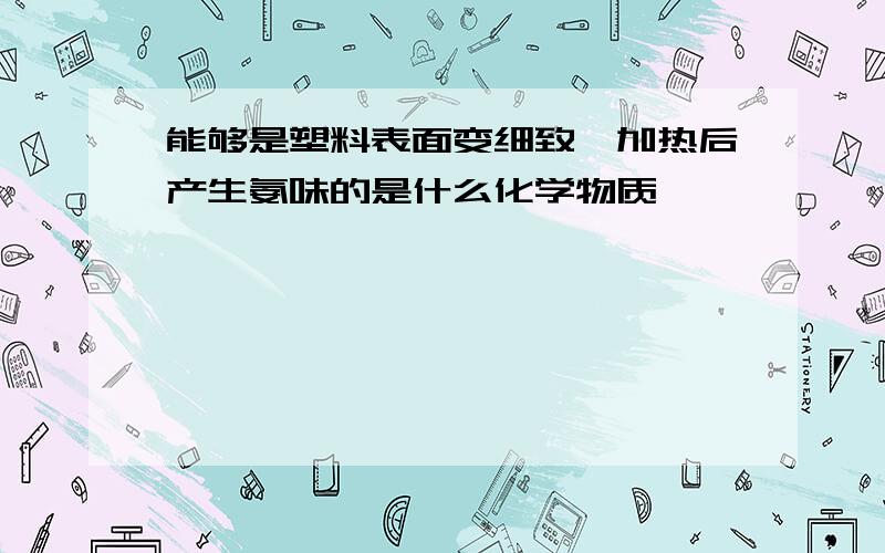 能够是塑料表面变细致,加热后产生氨味的是什么化学物质