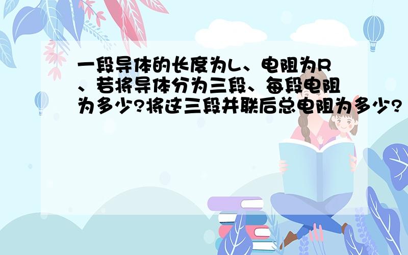 一段导体的长度为L、电阻为R、若将导体分为三段、每段电阻为多少?将这三段并联后总电阻为多少?