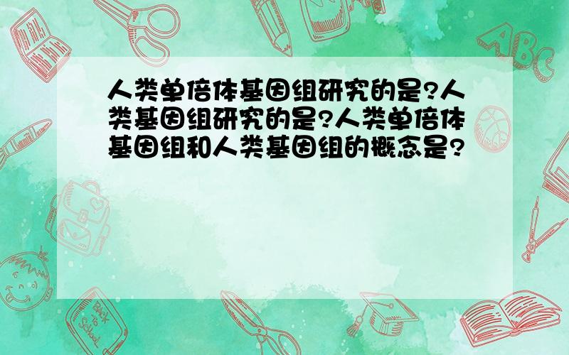 人类单倍体基因组研究的是?人类基因组研究的是?人类单倍体基因组和人类基因组的概念是?