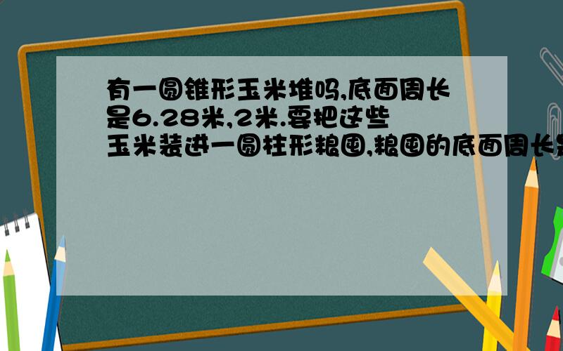 有一圆锥形玉米堆吗,底面周长是6.28米,2米.要把这些玉米装进一圆柱形粮囤,粮囤的底面周长是