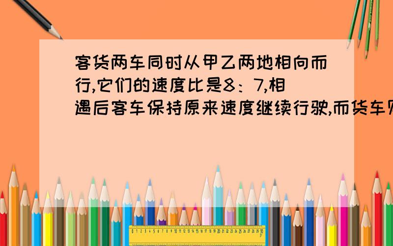 客货两车同时从甲乙两地相向而行,它们的速度比是8：7,相遇后客车保持原来速度继续行驶,而货车则每小时