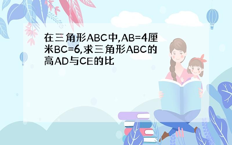 在三角形ABC中,AB=4厘米BC=6,求三角形ABC的高AD与CE的比