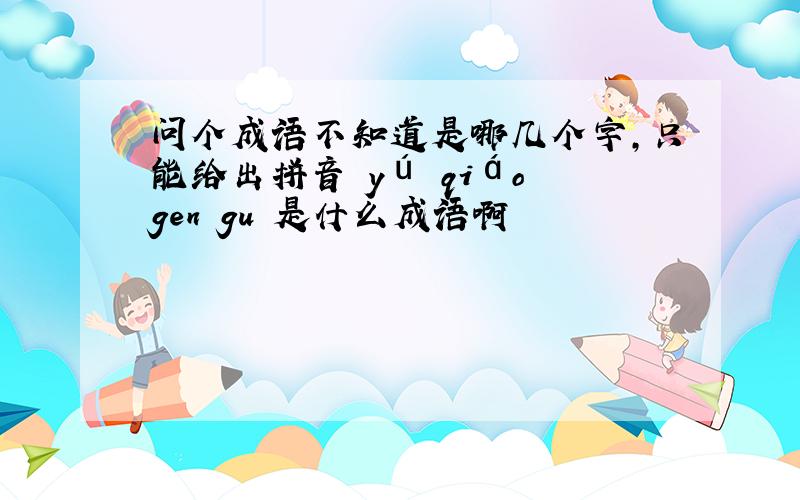 问个成语不知道是哪几个字,只能给出拼音 yú qiáo gen gu 是什么成语啊