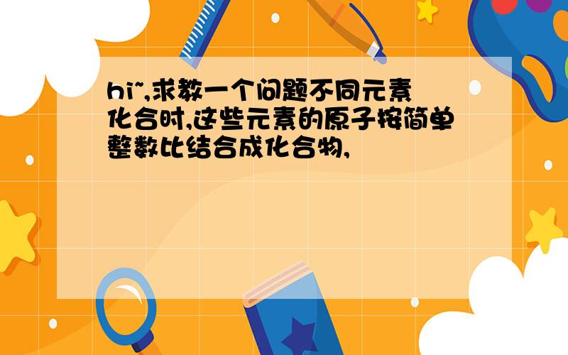 hi~,求教一个问题不同元素化合时,这些元素的原子按简单整数比结合成化合物,