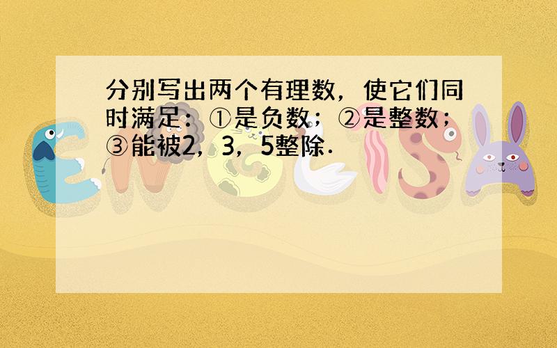 分别写出两个有理数，使它们同时满足：①是负数；②是整数；③能被2，3，5整除．