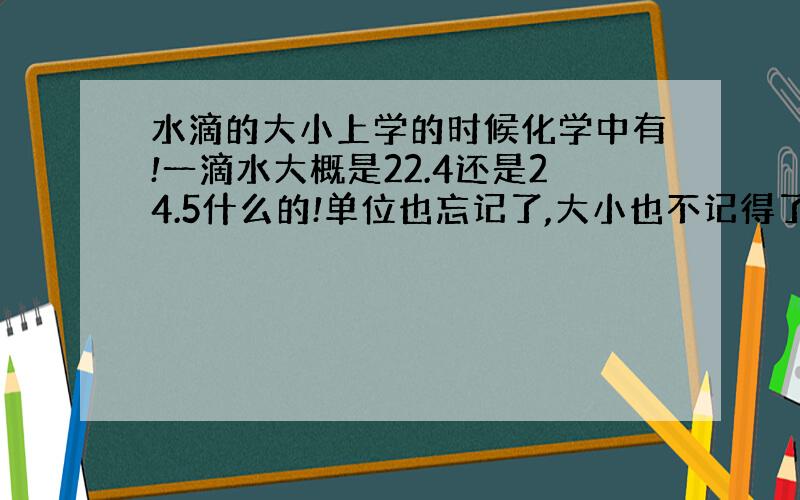 水滴的大小上学的时候化学中有!一滴水大概是22.4还是24.5什么的!单位也忘记了,大小也不记得了.望知道的朋友告诉我下