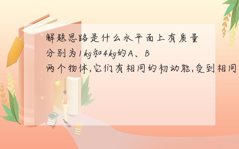 解题思路是什么水平面上有质量分别为1kg和4kg的A、B两个物体,它们有相同的初动能,受到相同大小的阻力作用,最后停下来