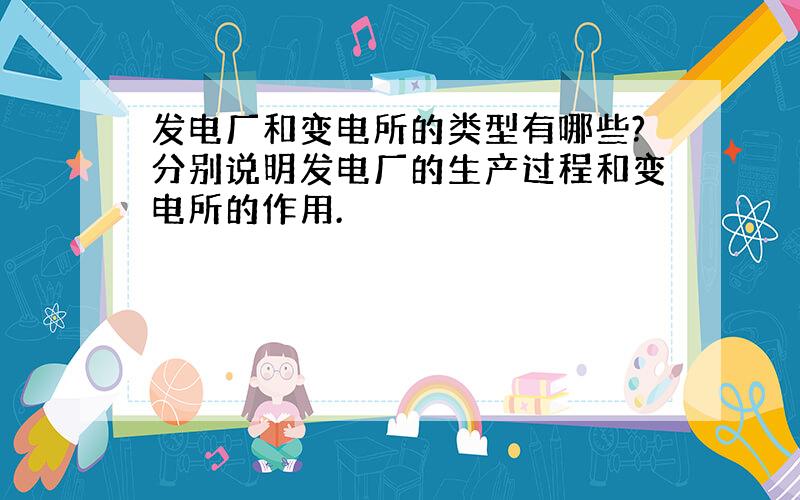 发电厂和变电所的类型有哪些?分别说明发电厂的生产过程和变电所的作用.