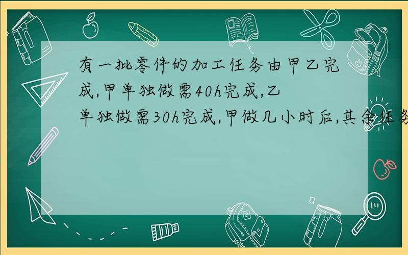 有一批零件的加工任务由甲乙完成,甲单独做需40h完成,乙单独做需30h完成,甲做几小时后,其余任务由乙完